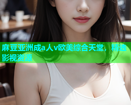 麻豆亚洲成a人v欧美综合天堂，精选影视资源