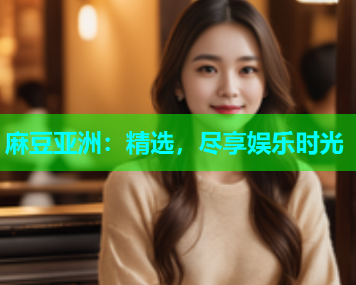 麻豆亚洲：精选，尽享娱乐时光