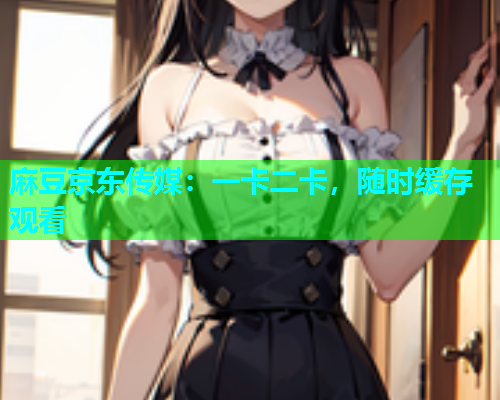 麻豆京东传媒：一卡二卡，随时缓存观看
