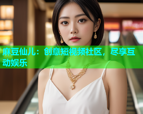 麻豆仙儿：创意短视频社区，尽享互动娱乐