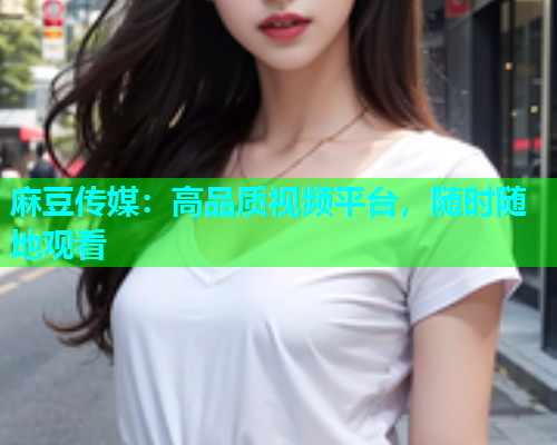 麻豆传媒：高品质视频平台，随时随地观看