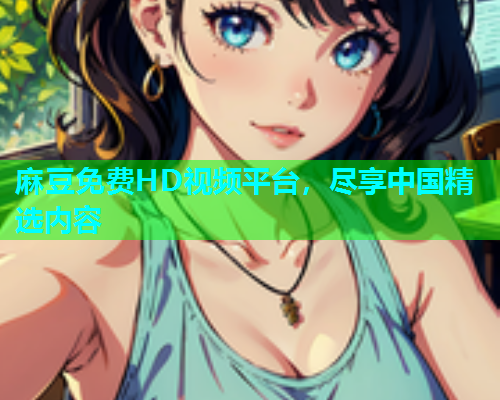 麻豆免费HD视频平台，尽享中国精选内容