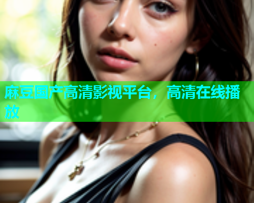 麻豆国产高清影视平台，高清在线播放