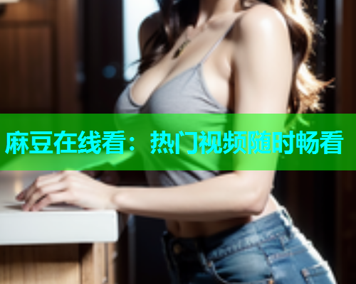 麻豆在线看：热门视频随时畅看