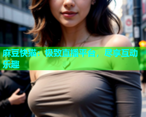麻豆快猫：极致直播平台，尽享互动乐趣