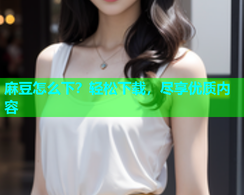 麻豆怎么下？轻松下载，尽享优质内容