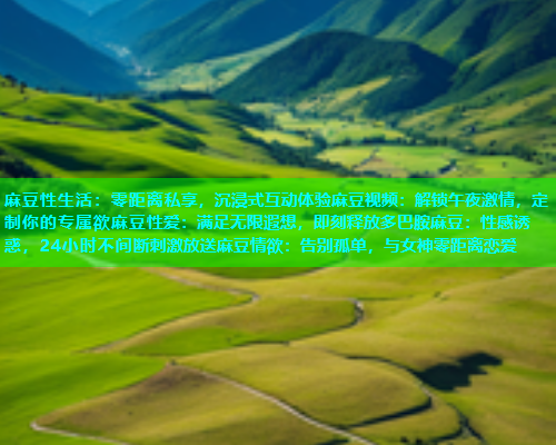 麻豆性生活：零距离私享，沉浸式互动体验麻豆视频：解锁午夜激情，定制你的专属欲麻豆性爱：满足无限遐想，即刻释放多巴胺麻豆：性感诱惑，24小时不间断刺激放送麻豆情欲：告别孤单，与女神零距离恋爱