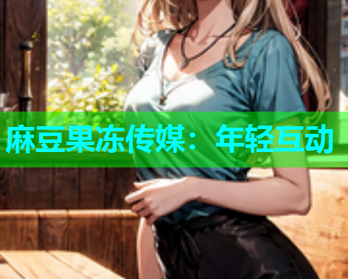 麻豆果冻传媒：年轻互动