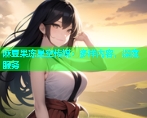 麻豆果冻星空传媒：多样内容，深度服务