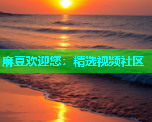 麻豆欢迎您：精选视频社区