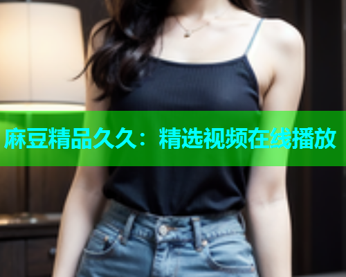 麻豆精品久久：精选视频在线播放