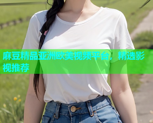 麻豆精品亚洲欧美视频平台，精选影视推荐