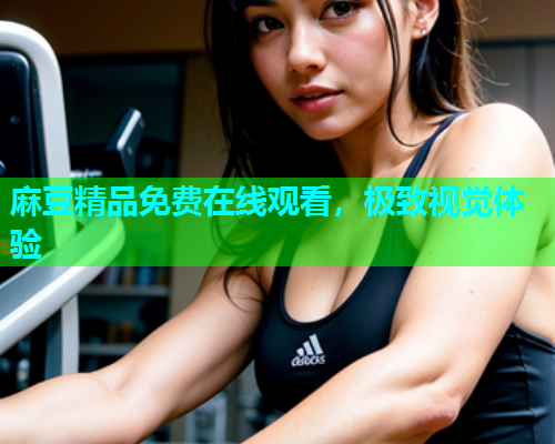 麻豆精品免费在线观看，极致视觉体验