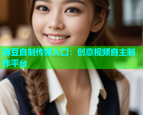 麻豆自制传媒入口：创意视频自主制作平台