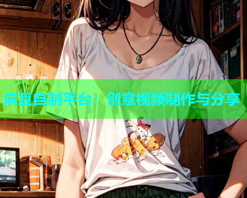 麻豆自制平台：创意视频制作与分享