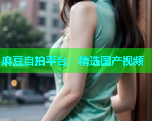 麻豆自拍平台：精选国产视频