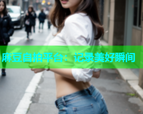 麻豆自拍平台：记录美好瞬间