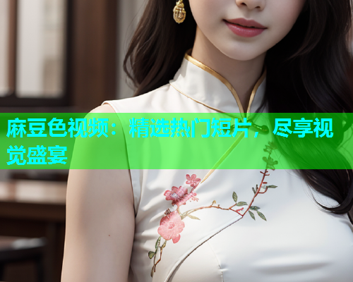麻豆色视频：精选热门短片，尽享视觉盛宴