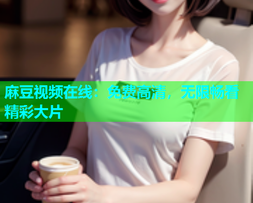 麻豆视频在线：免费高清，无限畅看精彩大片