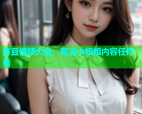麻豆视频大全：高清小姐姐内容任你看