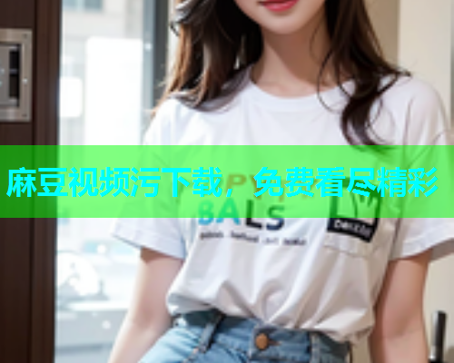 麻豆视频污下载，免费看尽精彩