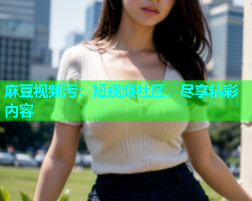 麻豆视频污：短视频社区，尽享精彩内容