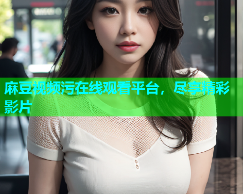 麻豆视频污在线观看平台，尽享精彩影片
