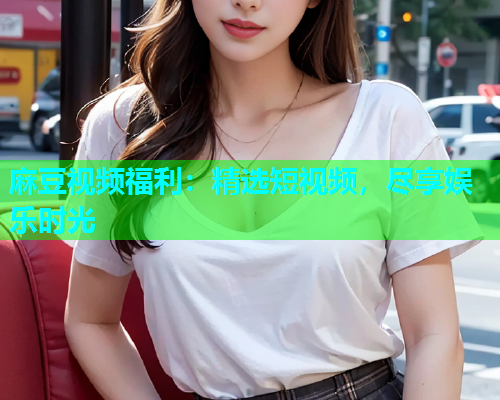 麻豆视频福利：精选短视频，尽享娱乐时光