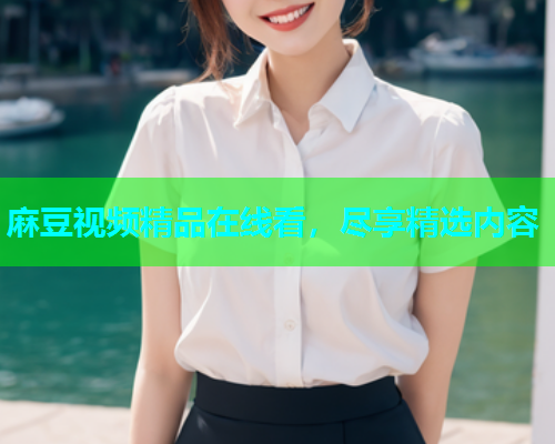 麻豆视频精品在线看，尽享精选内容