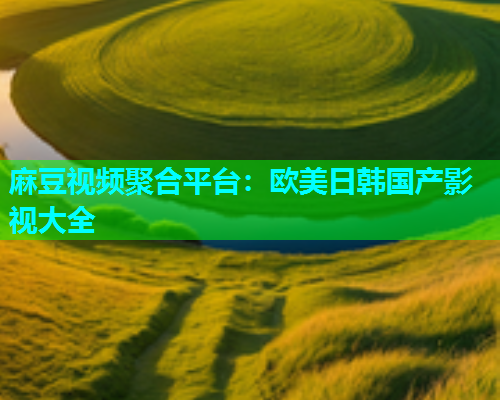 麻豆视频聚合平台：欧美日韩国产影视大全