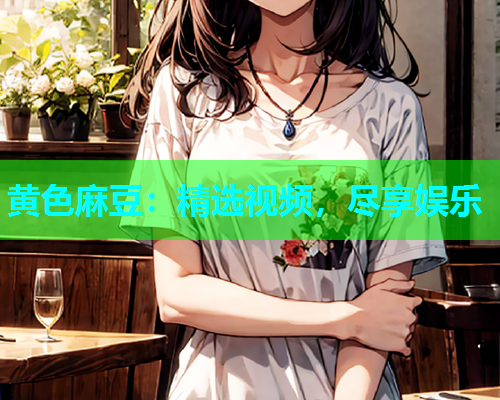 黄色麻豆：精选视频，尽享娱乐