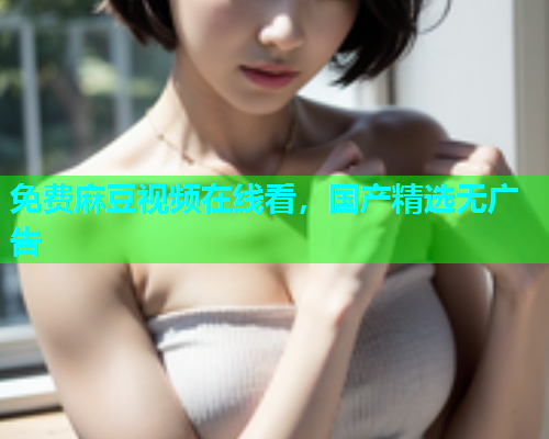 免费麻豆视频在线看，国产精选无广告