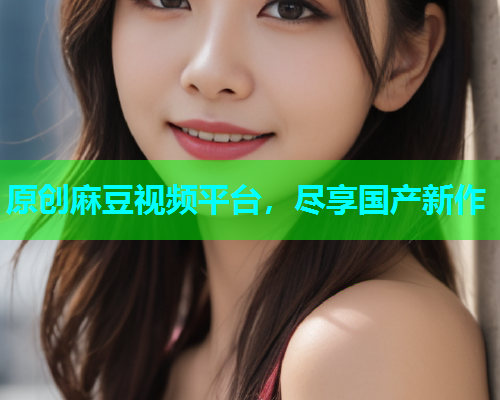 原创麻豆视频平台，尽享国产新作