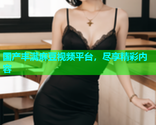 国产丰满麻豆视频平台，尽享精彩内容