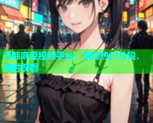 日韩麻豆视频平台：精选热门片段，随时观看