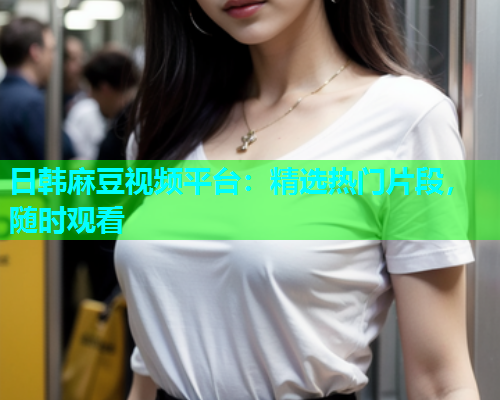日韩麻豆视频平台：精选热门片段，随时观看