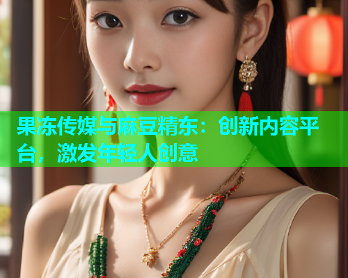 果冻传媒与麻豆精东：创新内容平台，激发年轻人创意