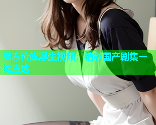 果冻传媒浮生视频：精彩国产剧集一键直达
