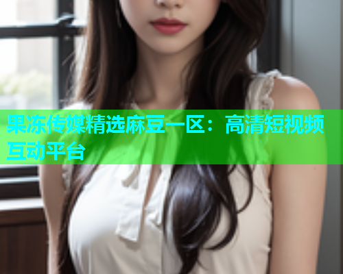 果冻传媒精选麻豆一区：高清短视频互动平台