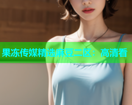 果冻传媒精选麻豆二区：高清看