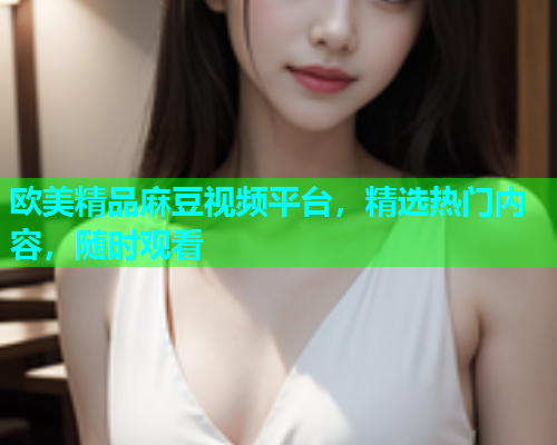 欧美精品麻豆视频平台，精选热门内容，随时观看