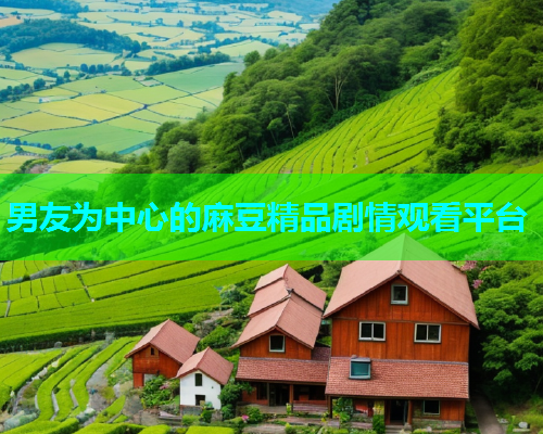 男友为中心的麻豆精品剧情观看平台