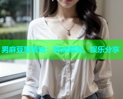 男麻豆聚集地：时尚潮流、娱乐分享