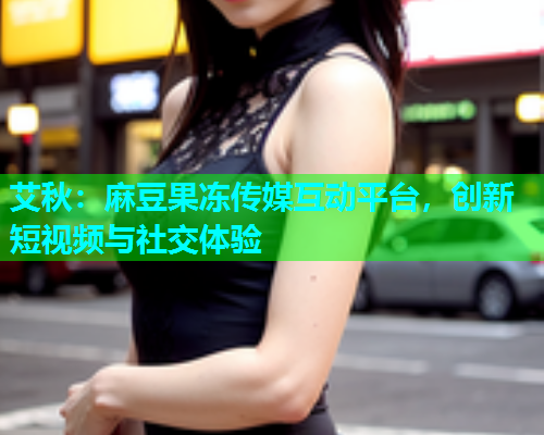 艾秋：麻豆果冻传媒互动平台，创新短视频与社交体验