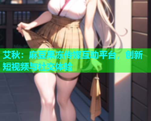 艾秋：麻豆果冻传媒互动平台，创新短视频与社交体验