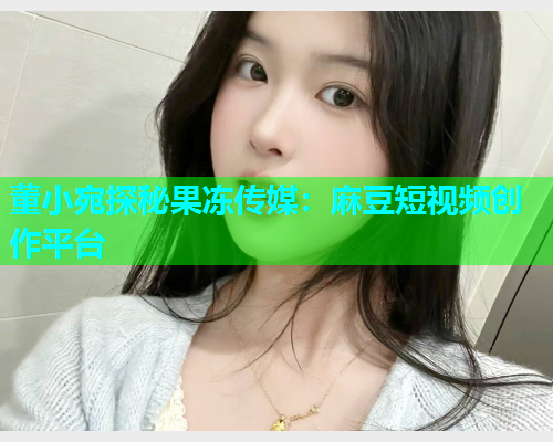 董小宛探秘果冻传媒：麻豆短视频创作平台