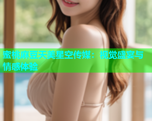 蜜桃麻豆天美星空传媒：视觉盛宴与情感体验