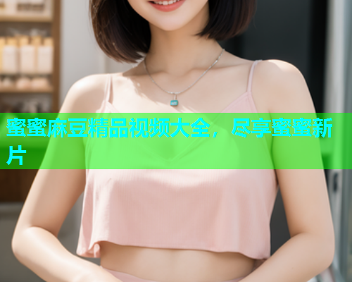 蜜蜜麻豆精品视频大全，尽享蜜蜜新片