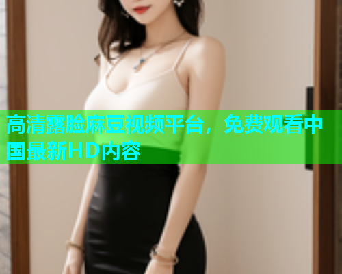高清露脸麻豆视频平台，免费观看中国最新HD内容