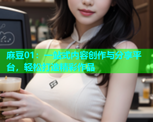 麻豆01：一站式内容创作与分享平台，轻松打造精彩作品